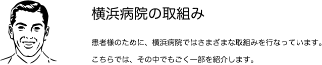 横浜病院の取組み　患者様のために、横浜病院ではさまざまな取組みを行っています。こちらでは、その中でもごく一部を紹介します。